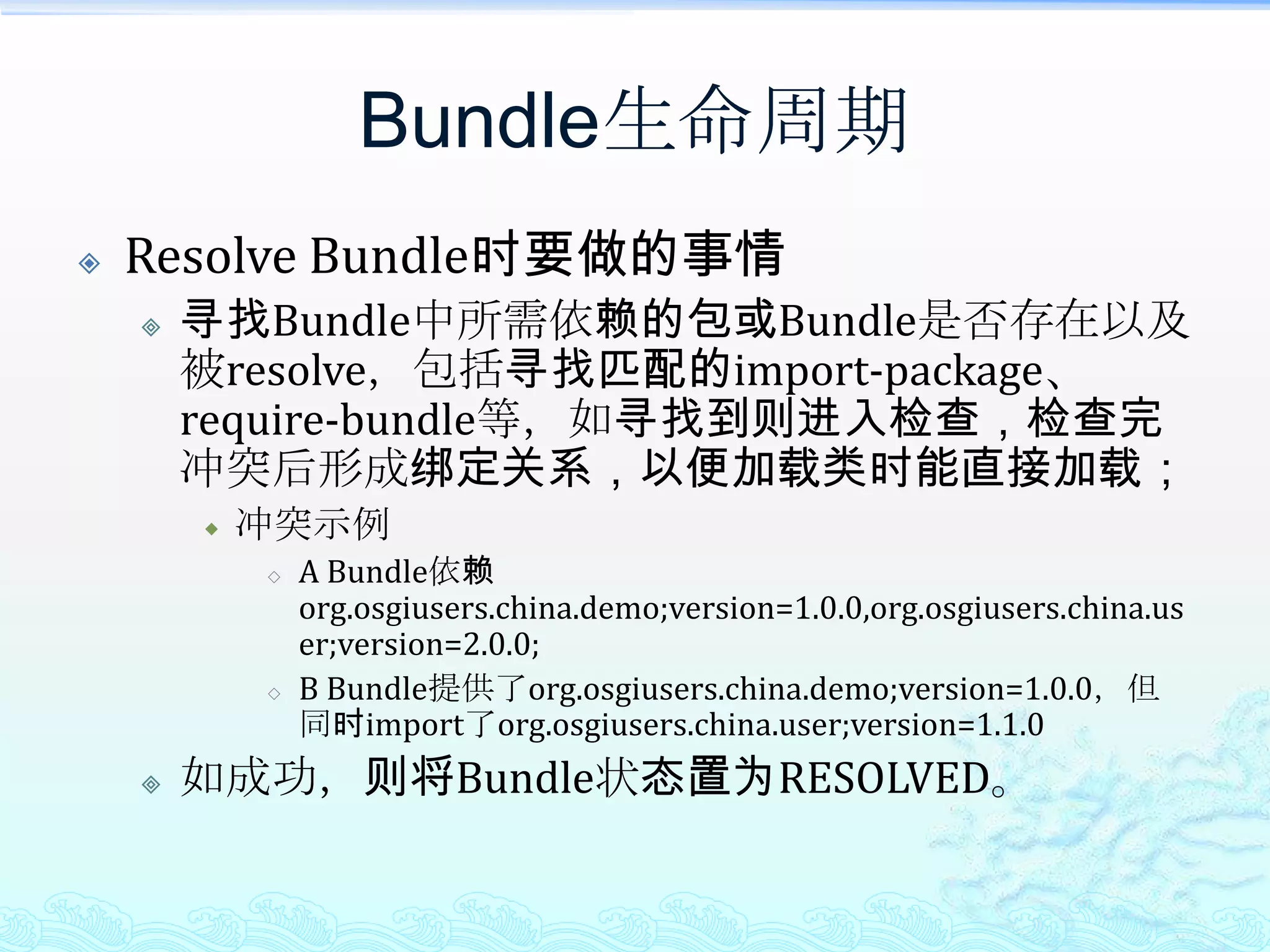 Bundle生命周期Resolve Bundle时要做的事情寻找Bundle中所需依赖的包或Bundle是否存在以及被resolve，包括寻找匹配的import-package、require-bundle等，如寻找到则进入检查，检查完冲突后形成绑定关系，以便加载类时能直接加载；冲突示例A Bundle依赖org.osgiusers.china.demo;version=1.0.0,org.osgiusers.china.user;version=2.0.0;B Bundle提供了org.osgiusers.china.demo;version=1.0.0，但同时import了org.osgiusers.china.user;version=1.1.0如成功，则将Bundle状态置为RESOLVED。