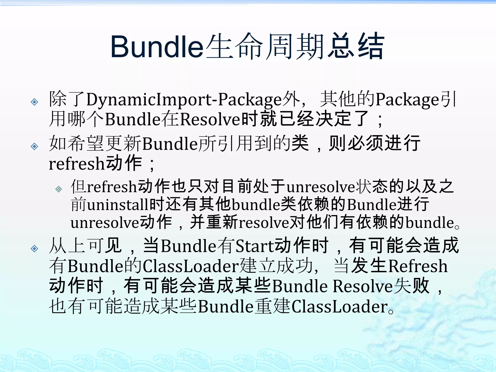 Bundle生命周期总结除了DynamicImport-Package外，其他的Package引用哪个Bundle在Resolve时就已经决定了；如希望更新Bundle所引用到的类，则必须进行refresh动作；但refresh动作也只对目前处于unresolve状态的以及之前uninstall时还有其他bundle类依赖的Bundle进行unresolve动作，并重新resolve对他们有依赖的bundle。从上可见，当Bundle有Start动作时，有可能会造成有Bundle的ClassLoader建立成功，当发生Refresh动作时，有可能会造成某些Bundle Resolve失败，也有可能造成某些Bundle重建ClassLoader。