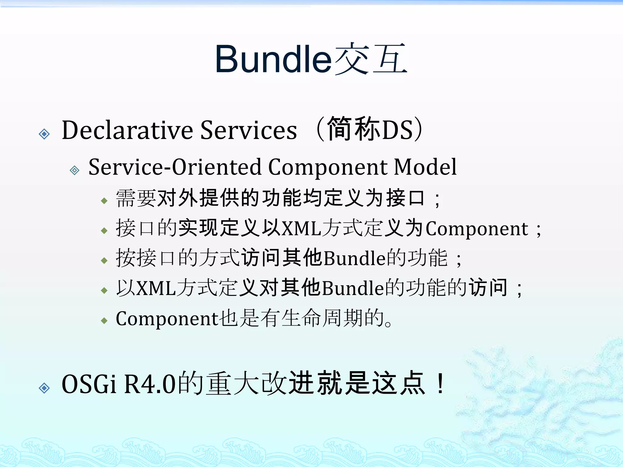 Bundle交互Declarative Services（简称DS）Service-Oriented Component Model需要对外提供的功能均定义为接口；接口的实现定义以XML方式定义为Component；按接口的方式访问其他Bundle的功能；以XML方式定义对其他Bundle的功能的访问；Component也是有生命周期的。OSGi R4.0的重大改进就是这点！