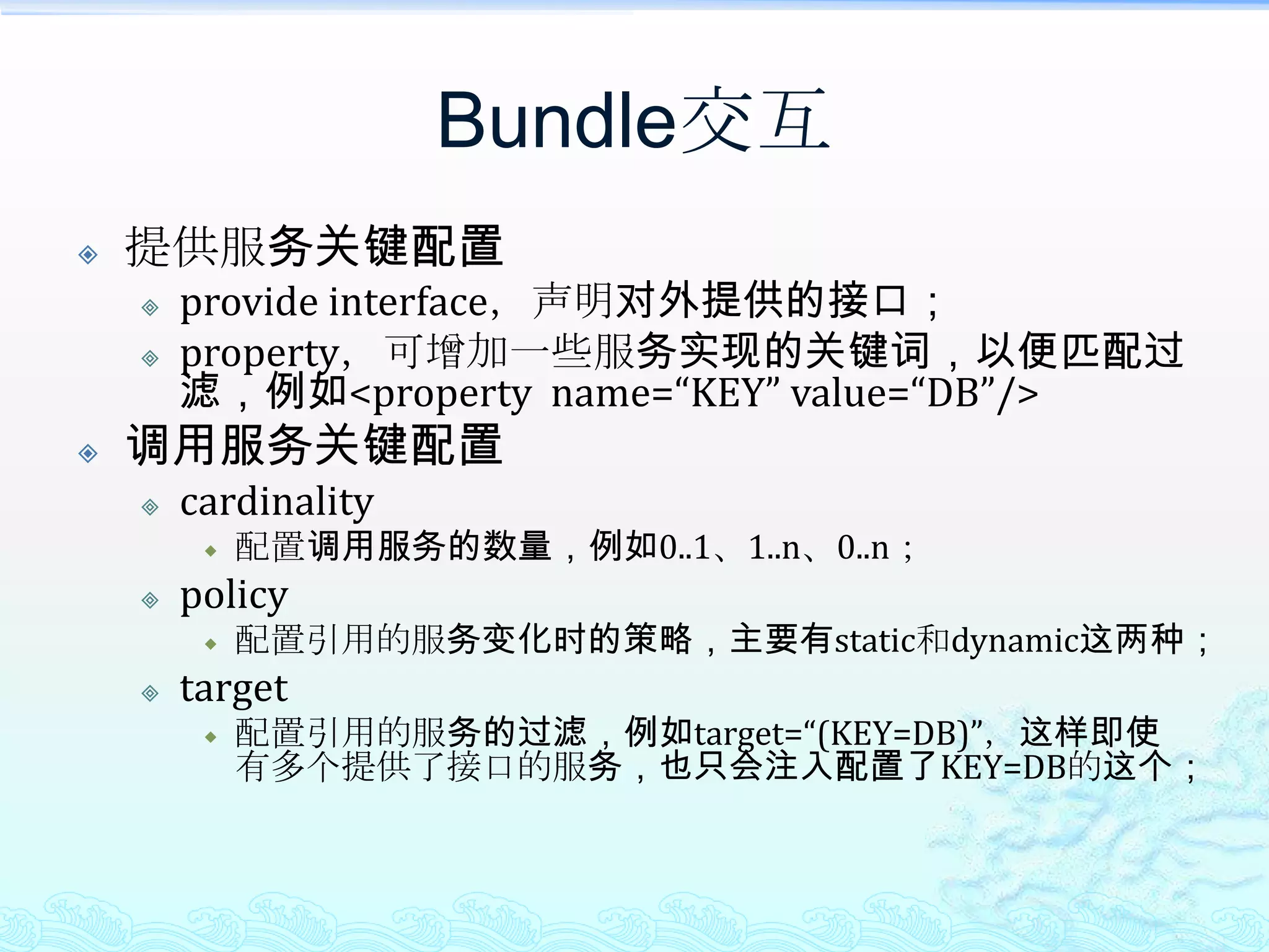 Bundle交互提供服务关键配置provide interface，声明对外提供的接口；property，可增加一些服务实现的关键词，以便匹配过滤，例如<property  name=“KEY” value=“DB”/>调用服务关键配置cardinality配置调用服务的数量，例如0..1、1..n、0..n；policy配置引用的服务变化时的策略，主要有static和dynamic这两种；target配置引用的服务的过滤，例如target=“(KEY=DB)”，这样即使有多个提供了接口的服务，也只会注入配置了KEY=DB的这个；