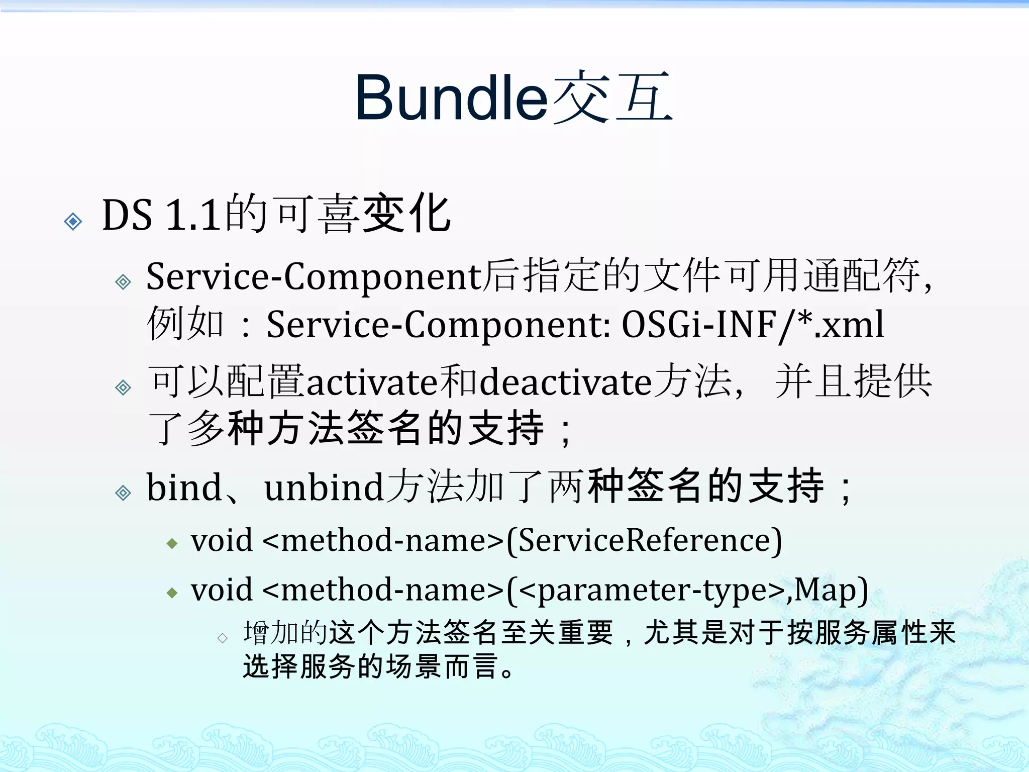Bundle交互DS 1.1的可喜变化Service-Component后指定的文件可用通配符，例如：Service-Component: OSGi-INF/*.xml可以配置activate和deactivate方法，并且提供了多种方法签名的支持；bind、unbind方法加了两种签名的支持；void <method-name>(ServiceReference)void <method-name>(<parameter-type>,Map)增加的这个方法签名至关重要，尤其是对于按服务属性来选择服务的场景而言。