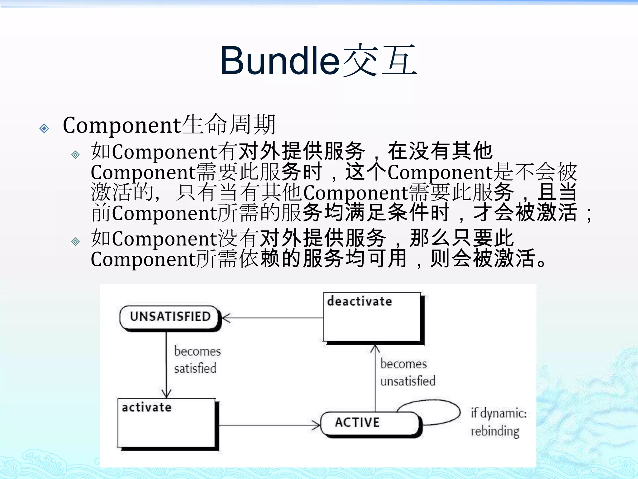 Bundle交互Component生命周期如Component有对外提供服务，在没有其他Component需要此服务时，这个Component是不会被激活的，只有当有其他Component需要此服务，且当前Component所需的服务均满足条件时，才会被激活；如Component没有对外提供服务，那么只要此Component所需依赖的服务均可用，则会被激活。