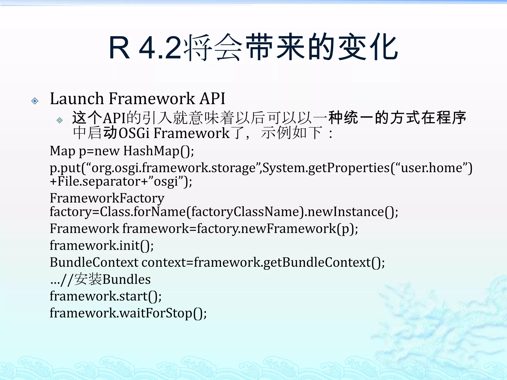 R 4.2将会带来的变化Launch Framework API这个API的引入就意味着以后可以以一种统一的方式在程序中启动OSGi Framework了，示例如下：	Map p=new HashMap();p.put(“org.osgi.framework.storage”,System.getProperties(“user.home”)+File.separator+”osgi”);FrameworkFactory factory=Class.forName(factoryClassName).newInstance();	Framework framework=factory.newFramework(p);framework.init();BundleContext context=framework.getBundleContext();	…//安装Bundlesframework.start();framework.waitForStop();
