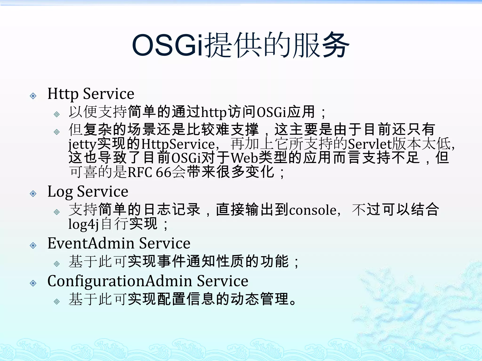 OSGi提供的服务Http Service以便支持简单的通过http访问OSGi应用；但复杂的场景还是比较难支撑，这主要是由于目前还只有jetty实现的HttpService，再加上它所支持的Servlet版本太低，这也导致了目前OSGi对于Web类型的应用而言支持不足，但可喜的是RFC 66会带来很多变化；Log Service支持简单的日志记录，直接输出到console，不过可以结合log4j自行实现；EventAdmin Service基于此可实现事件通知性质的功能；ConfigurationAdmin Service基于此可实现配置信息的动态管理。