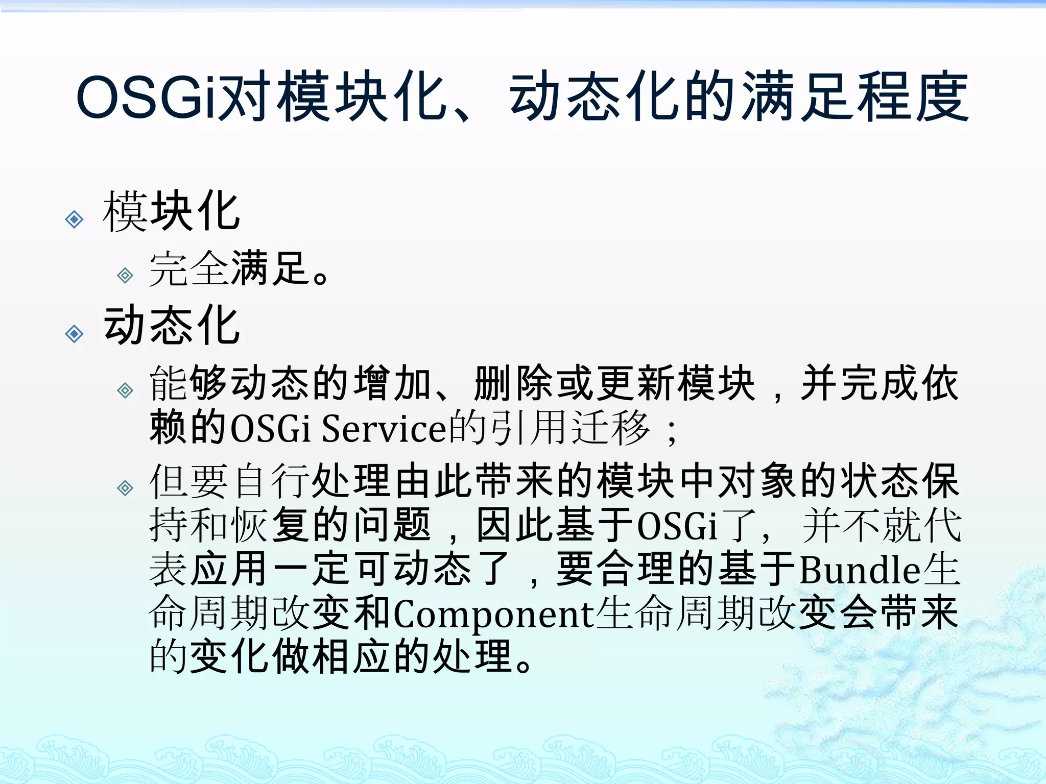 OSGi对模块化、动态化的满足程度模块化完全满足。动态化能够动态的增加、删除或更新模块，并完成依赖的OSGi Service的引用迁移；但要自行处理由此带来的模块中对象的状态保持和恢复的问题，因此基于OSGi了，并不就代表应用一定可动态了，要合理的基于Bundle生命周期改变和Component生命周期改变会带来的变化做相应的处理。