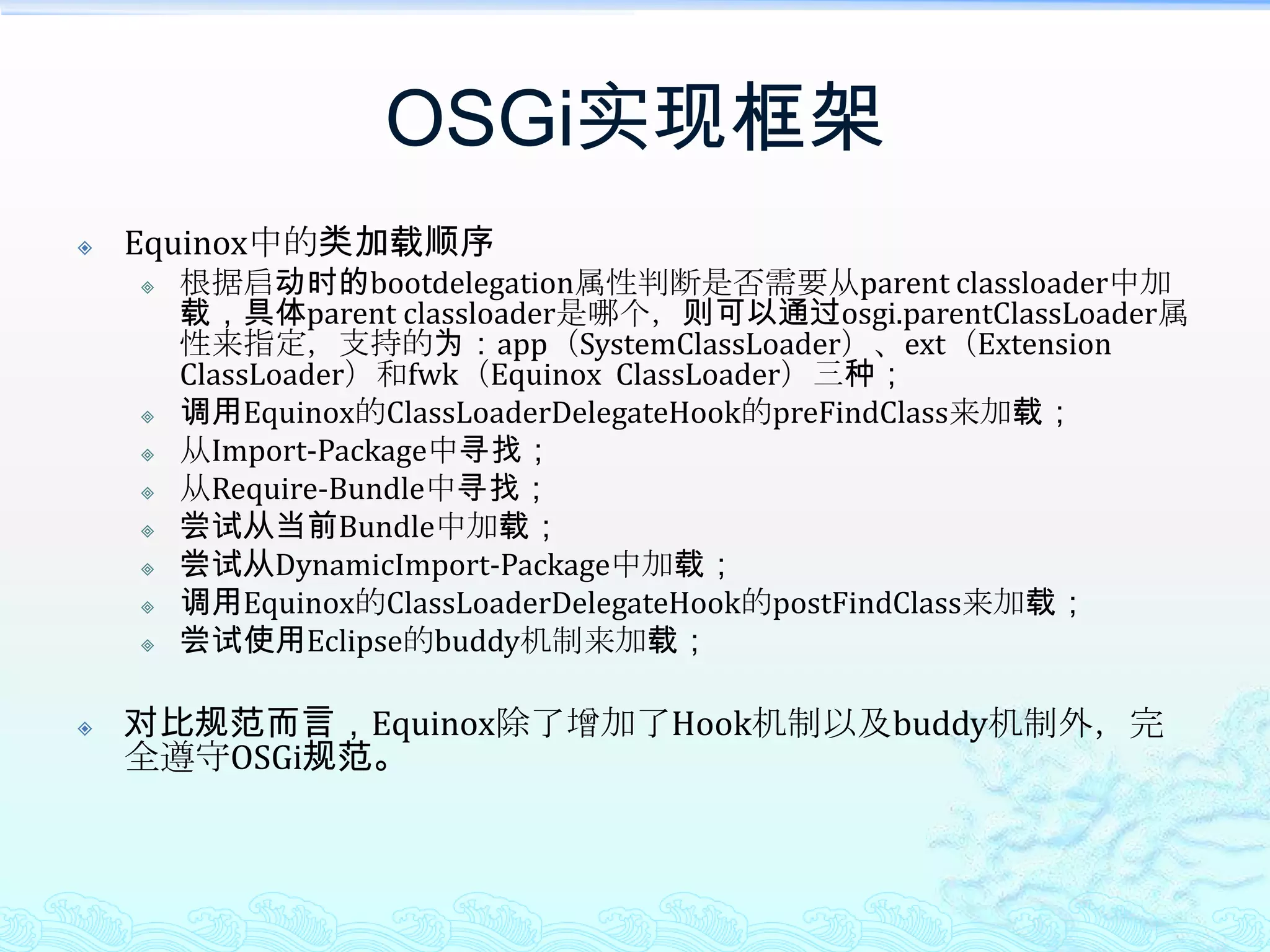 OSGi实现框架Equinox中的类加载顺序根据启动时的bootdelegation属性判断是否需要从parent classloader中加载，具体parent classloader是哪个，则可以通过osgi.parentClassLoader属性来指定，支持的为：app（SystemClassLoader）、ext（Extension ClassLoader）和fwk（Equinox  ClassLoader）三种；调用Equinox的ClassLoaderDelegateHook的preFindClass来加载；从Import-Package中寻找；从Require-Bundle中寻找；尝试从当前Bundle中加载；尝试从DynamicImport-Package中加载；调用Equinox的ClassLoaderDelegateHook的postFindClass来加载；尝试使用Eclipse的buddy机制来加载；对比规范而言，Equinox除了增加了Hook机制以及buddy机制外，完全遵守OSGi规范。