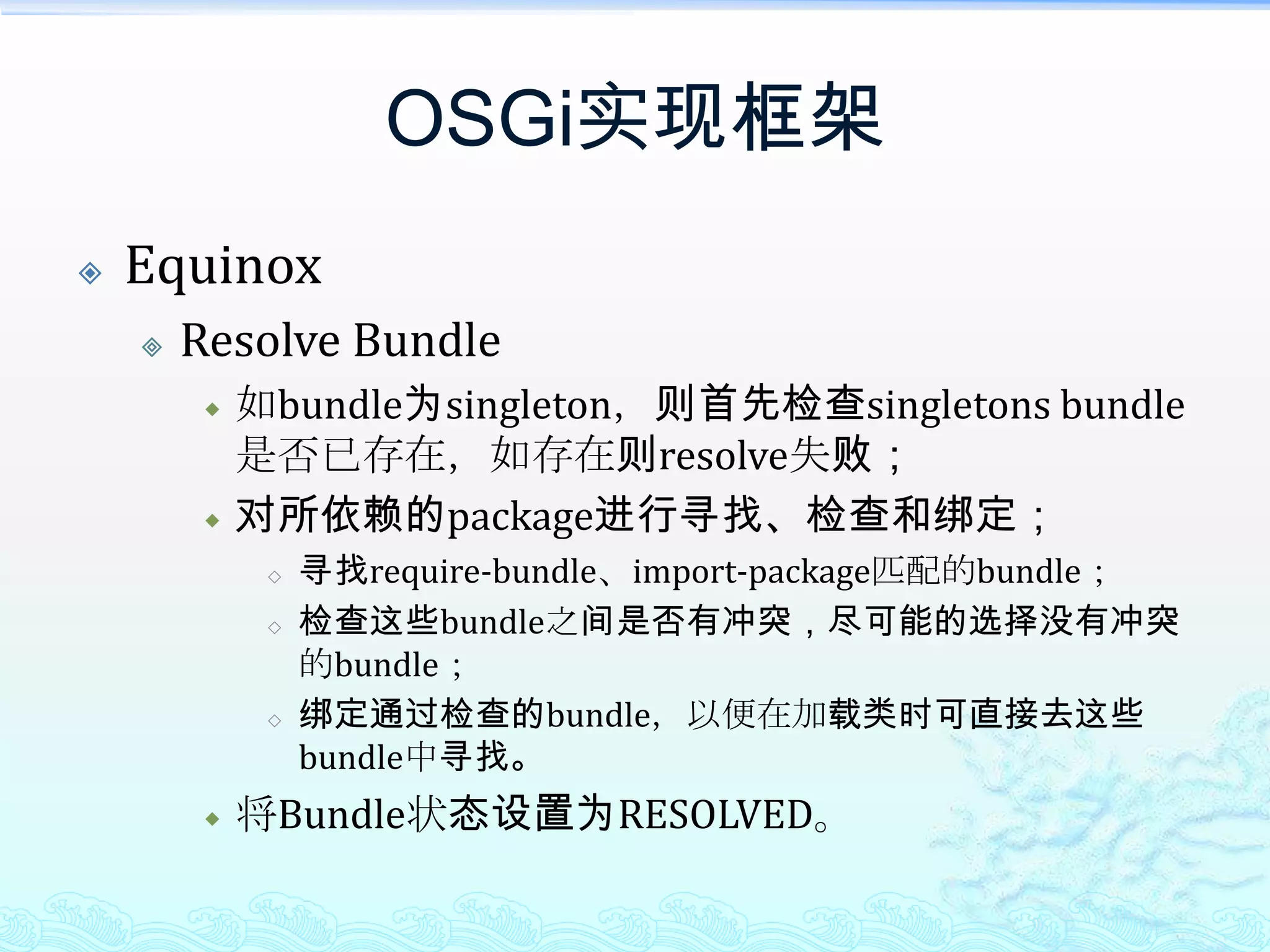 OSGi实现框架EquinoxResolve Bundle如bundle为singleton，则首先检查singletons bundle是否已存在，如存在则resolve失败；对所依赖的package进行寻找、检查和绑定；寻找require-bundle、import-package匹配的bundle；检查这些bundle之间是否有冲突，尽可能的选择没有冲突的bundle；绑定通过检查的bundle，以便在加载类时可直接去这些bundle中寻找。将Bundle状态设置为RESOLVED。