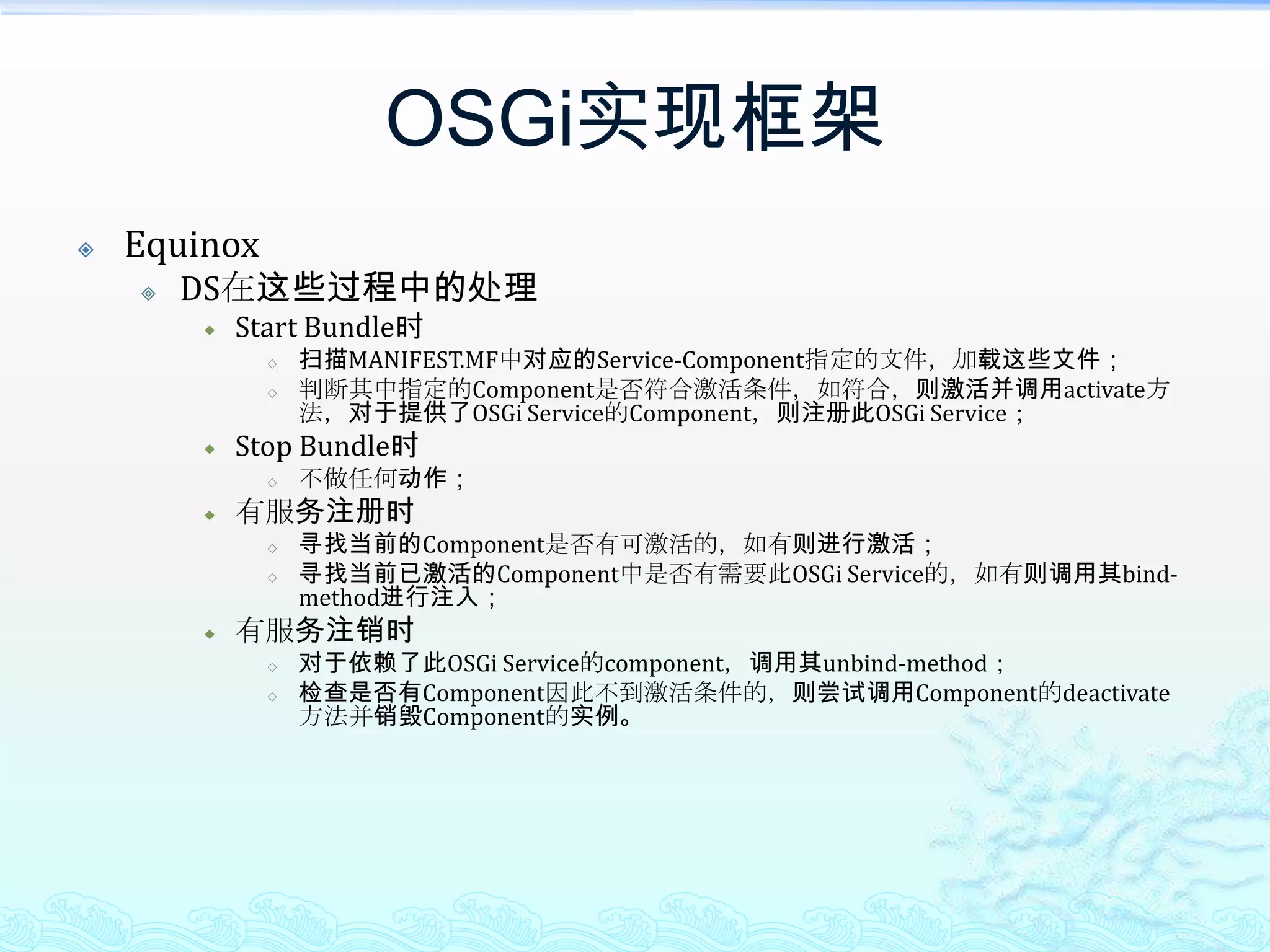 OSGi实现框架EquinoxDS在这些过程中的处理Start Bundle时扫描MANIFEST.MF中对应的Service-Component指定的文件，加载这些文件；判断其中指定的Component是否符合激活条件，如符合，则激活并调用activate方法，对于提供了OSGi Service的Component，则注册此OSGi Service；Stop Bundle时不做任何动作；有服务注册时寻找当前的Component是否有可激活的，如有则进行激活；寻找当前已激活的Component中是否有需要此OSGi Service的，如有则调用其bind-method进行注入；有服务注销时对于依赖了此OSGi Service的component，调用其unbind-method；检查是否有Component因此不到激活条件的，则尝试调用Component的deactivate方法并销毁Component的实例。