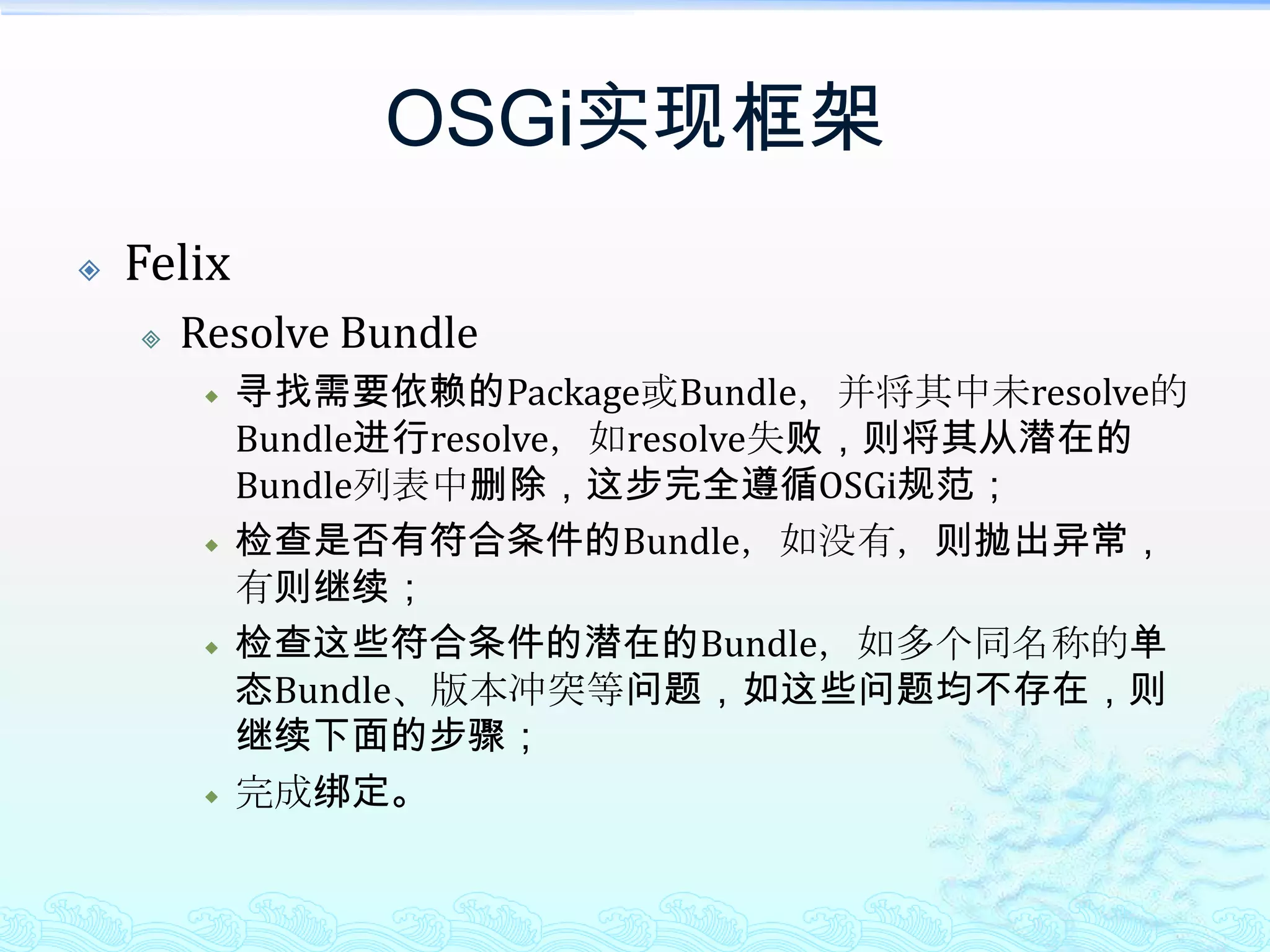 OSGi实现框架FelixResolve Bundle寻找需要依赖的Package或Bundle，并将其中未resolve的Bundle进行resolve，如resolve失败，则将其从潜在的Bundle列表中删除，这步完全遵循OSGi规范；检查是否有符合条件的Bundle，如没有，则抛出异常，有则继续；检查这些符合条件的潜在的Bundle，如多个同名称的单态Bundle、版本冲突等问题，如这些问题均不存在，则继续下面的步骤；完成绑定。