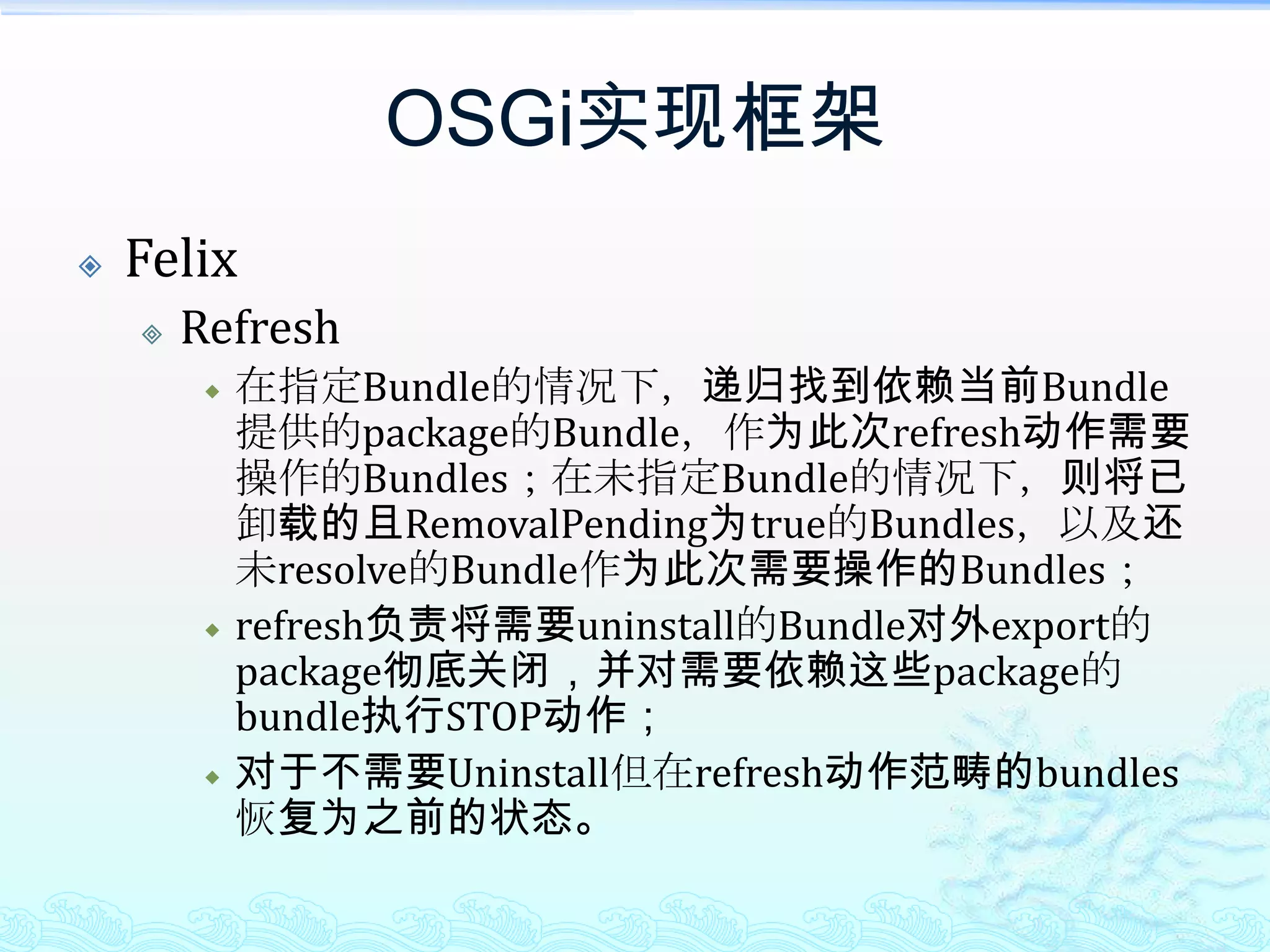 OSGi实现框架FelixRefresh在指定Bundle的情况下，递归找到依赖当前Bundle提供的package的Bundle，作为此次refresh动作需要操作的Bundles；在未指定Bundle的情况下，则将已卸载的且RemovalPending为true的Bundles，以及还未resolve的Bundle作为此次需要操作的Bundles；refresh负责将需要uninstall的Bundle对外export的package彻底关闭，并对需要依赖这些package的bundle执行STOP动作；对于不需要Uninstall但在refresh动作范畴的bundles恢复为之前的状态。