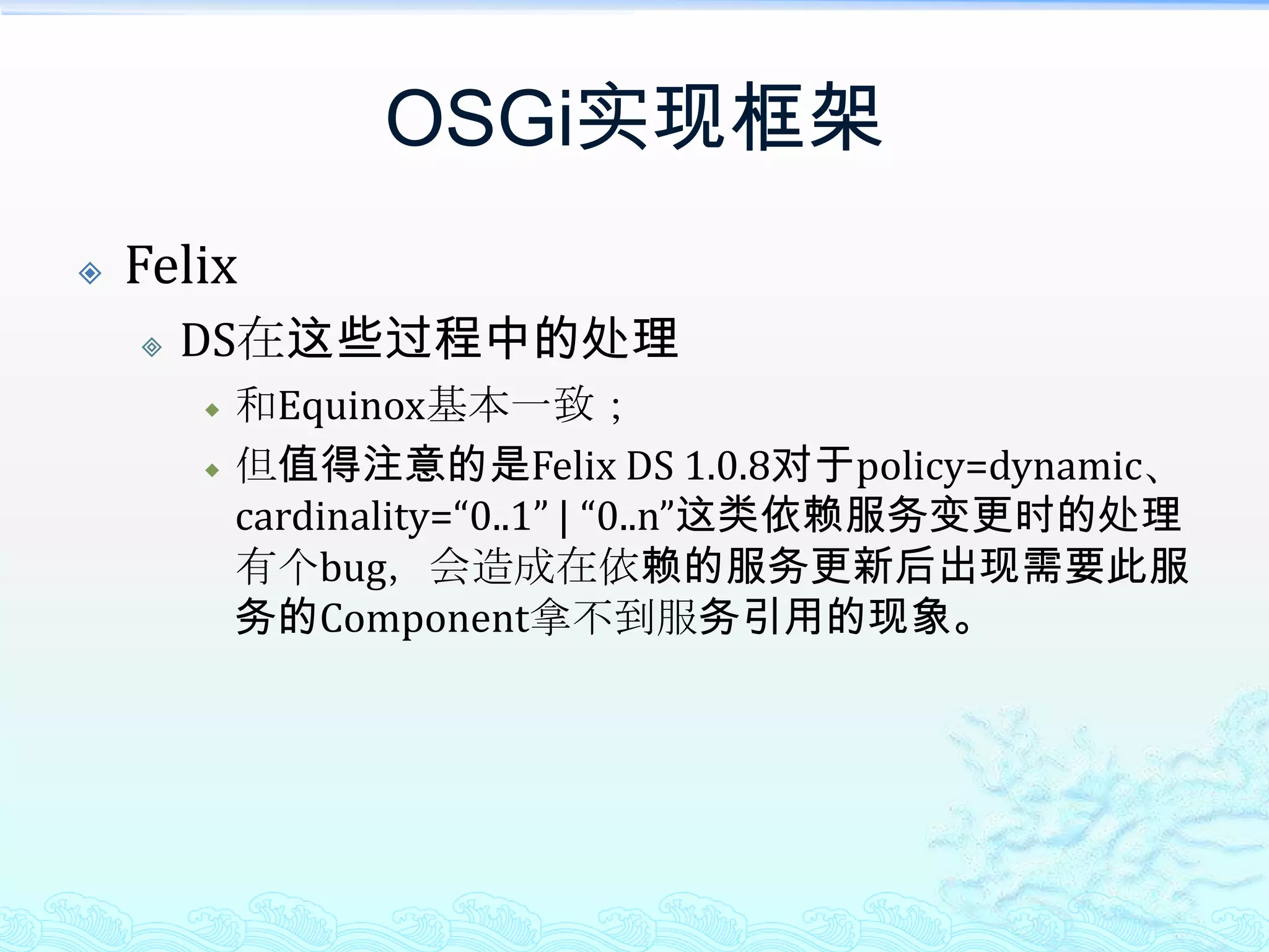 OSGi实现框架FelixDS在这些过程中的处理和Equinox基本一致；但值得注意的是Felix DS 1.0.8对于policy=dynamic、cardinality=“0..1” | “0..n”这类依赖服务变更时的处理有个bug，会造成在依赖的服务更新后出现需要此服务的Component拿不到服务引用的现象。