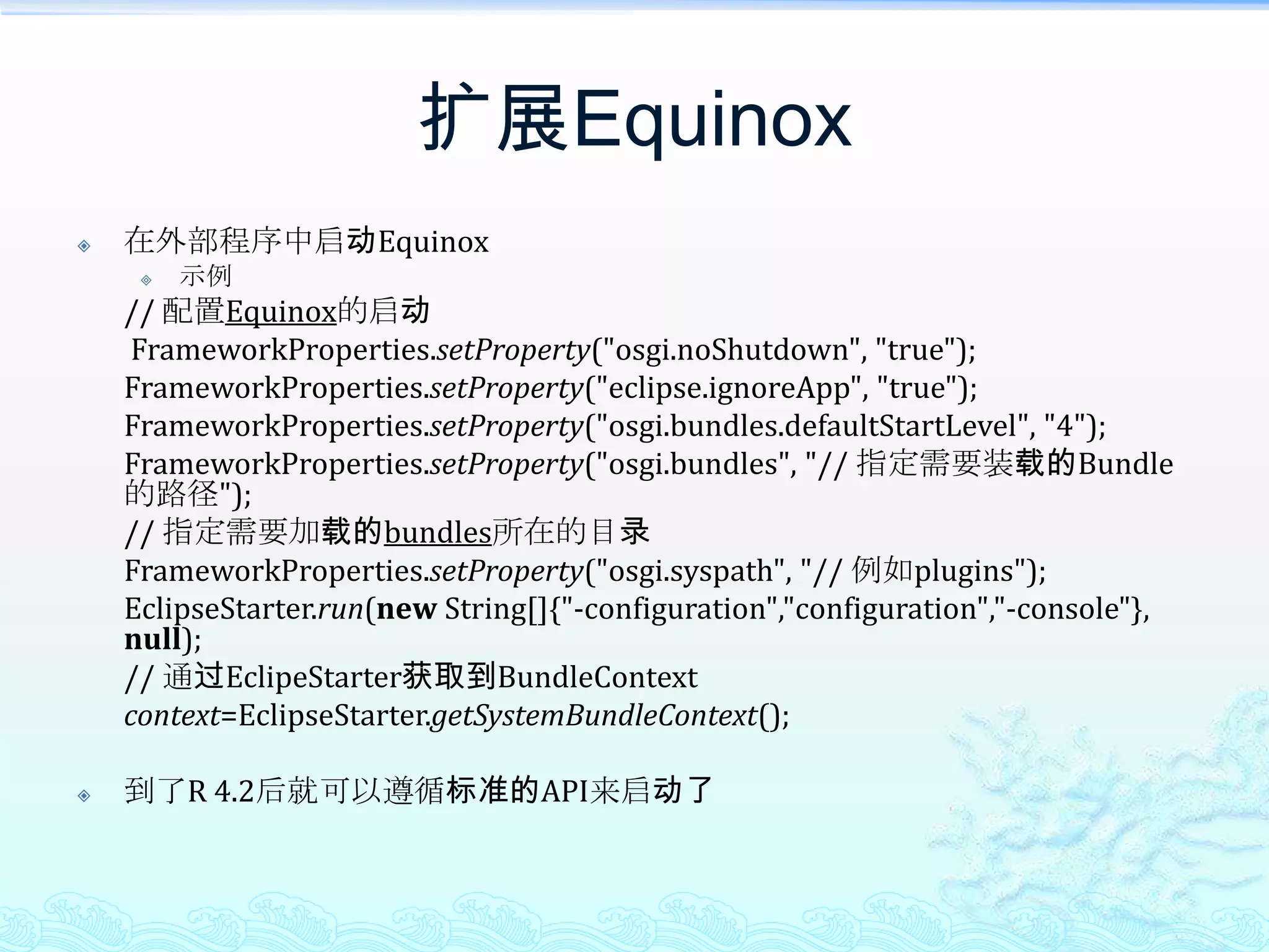 扩展Equinox在外部程序中启动Equinox示例 	// 配置Equinox的启动FrameworkProperties.setProperty("osgi.noShutdown", "true");FrameworkProperties.setProperty("eclipse.ignoreApp", "true");FrameworkProperties.setProperty("osgi.bundles.defaultStartLevel", "4");FrameworkProperties.setProperty("osgi.bundles", "// 指定需要装载的Bundle的路径");	// 指定需要加载的bundles所在的目录FrameworkProperties.setProperty("osgi.syspath", "// 例如plugins");EclipseStarter.run(new String[]{"-configuration","configuration","-console"}, null);	// 通过EclipeStarter获取到BundleContext	context=EclipseStarter.getSystemBundleContext();到了R 4.2后就可以遵循标准的API来启动了