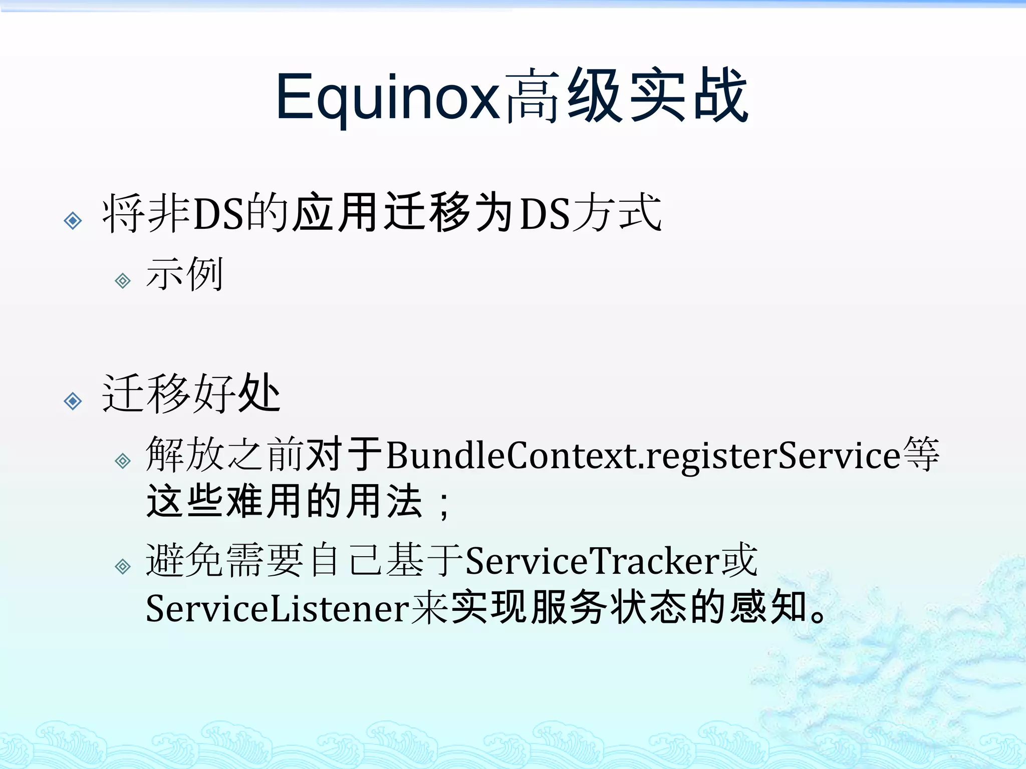 Equinox高级实战将非DS的应用迁移为DS方式迁移的方法将之前直接类的调用方式改为基于接口的方式，这也将对动态化的实现更为有利；将接口放入一个独立的Bundle中，也是为了动态化；将注册服务的代码去掉，改为通过编写xml文件来注册服务；将调用服务时依赖BundleContext获取的方式去掉，改为set注入的方式，并通过unset来感知服务的注销；编写XML文件来定义需要调用的OSGi Service；最后就是在运行的Bundle中增加DS实现的Bundle。