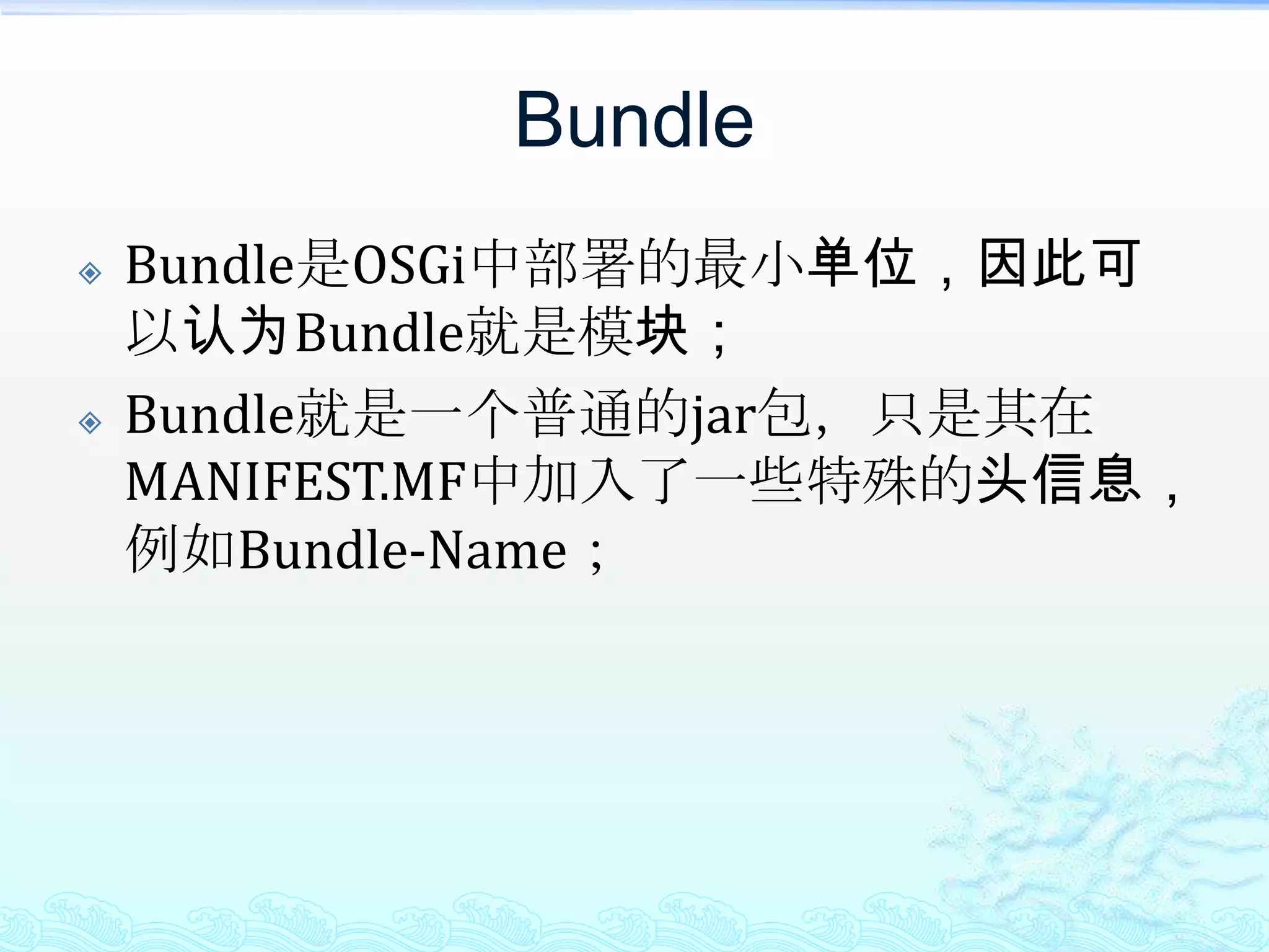 BundleBundle是OSGi中部署的最小单位，因此可以认为Bundle就是模块；Bundle就是一个普通的jar包，只是其在MANIFEST.MF中加入了一些特殊的头信息，例如Bundle-Name；