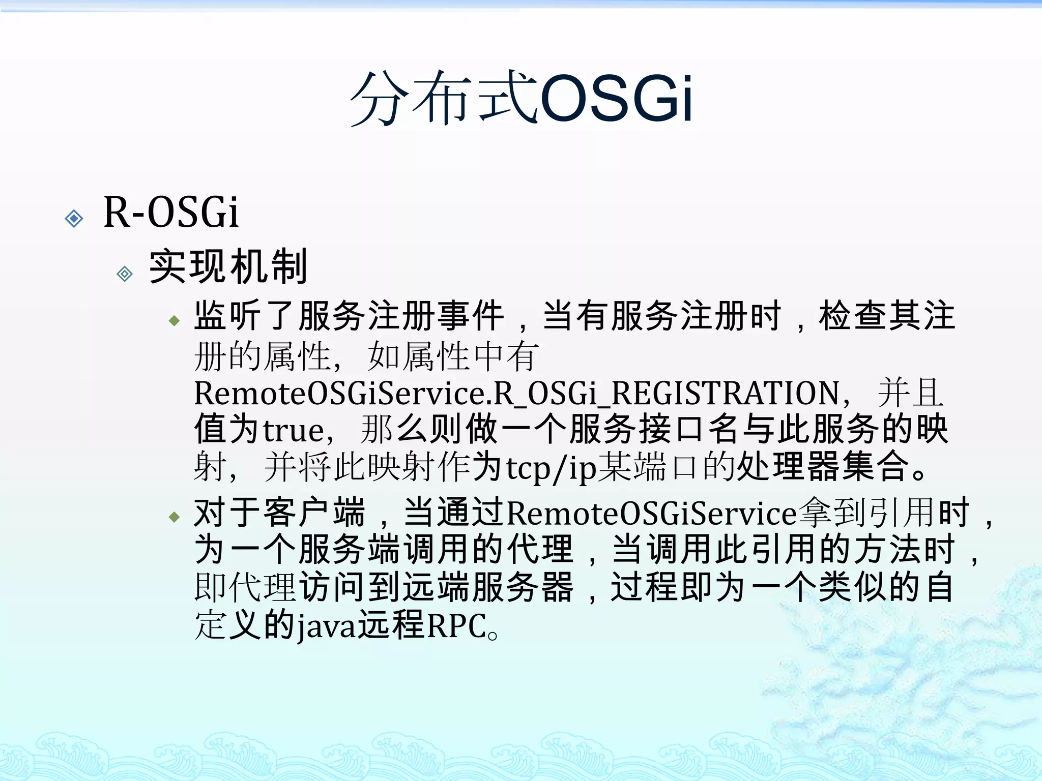 分布式OSGiR-OSGi能达到的效果透明的将OSGi Service对外发布；只需要在注册OSGi Service时加上properties.put(RemoteOSGiService.R_OSGi_REGISTRATION, Boolean.TRUE);属性透明的调用远程的OSGi Service；只需获取RemoteOSGiService，然后就可以调用远程的OSGi Service；由于调用时基于的是TCP/IP，例如其提供了基于mina的调用，因此性能还是不错的；可基于jSLP实现Service Discovery，从而更加简单的找到需要调用的远程OSGi Service。