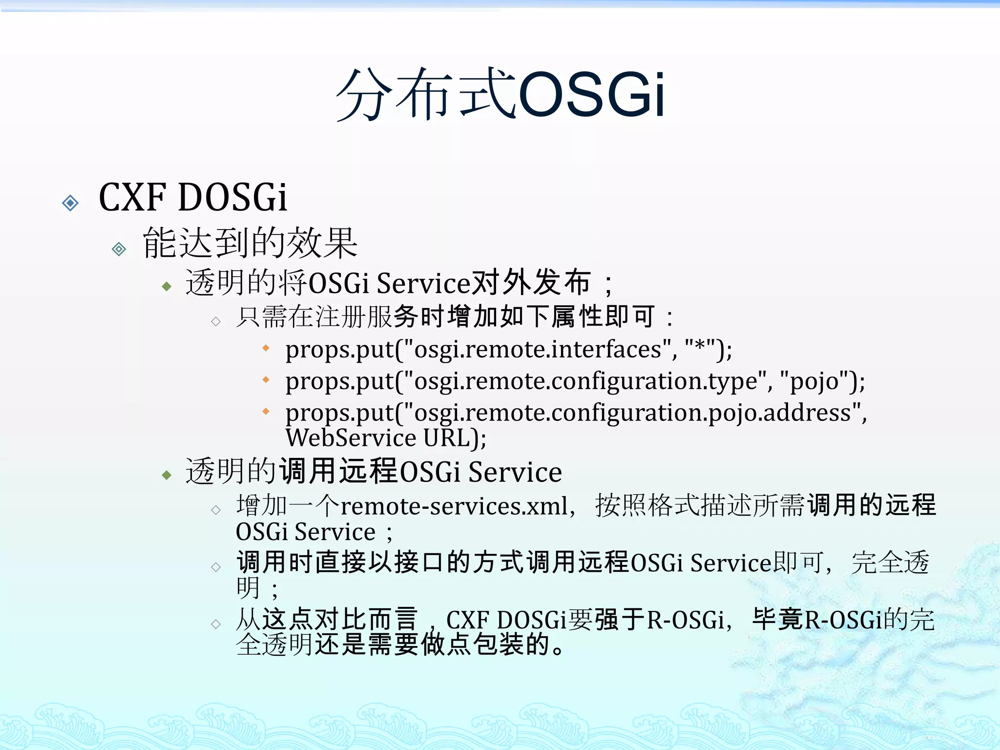 分布式OSGiR-OSGi实现机制监听了服务注册事件，当有服务注册时，检查其注册的属性，如属性中有RemoteOSGiService.R_OSGi_REGISTRATION，并且值为true，那么则做一个服务接口名与此服务的映射，并将此映射作为tcp/ip某端口的处理器集合。对于客户端，当通过RemoteOSGiService拿到引用时，为一个服务端调用的代理，当调用此引用的方法时，即代理访问到远端服务器，过程即为一个类似的自定义的java远程RPC。