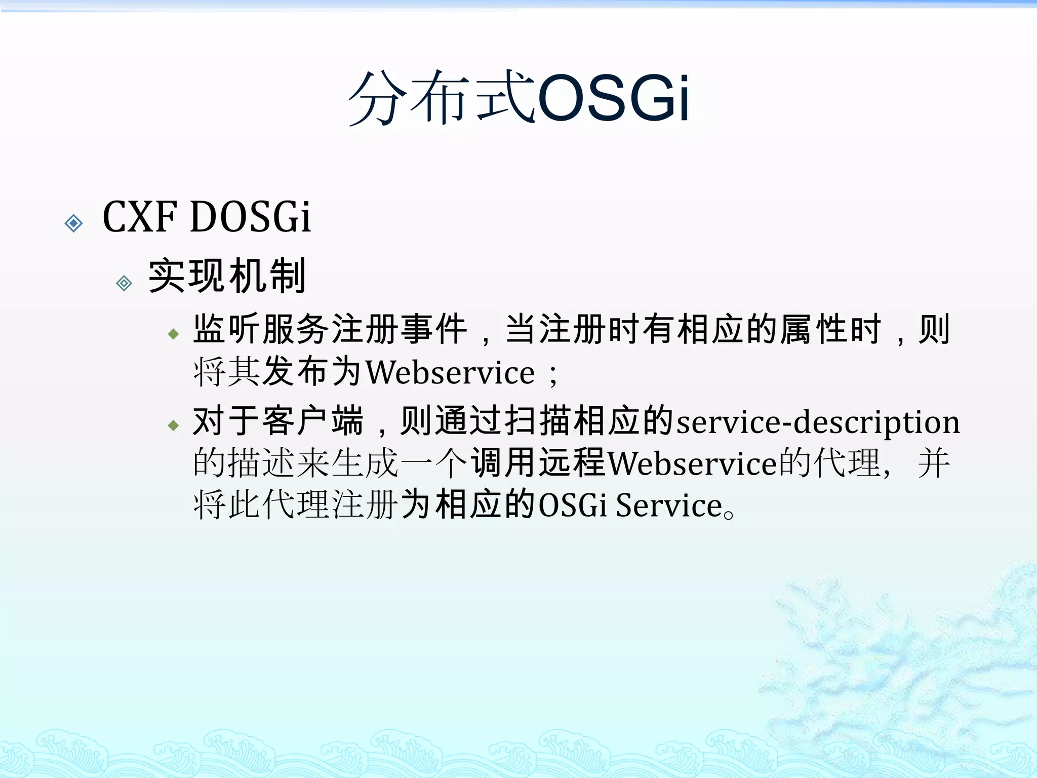 分布式OSGiCXF DOSGi能达到的效果透明的将OSGi Service对外发布；只需在注册服务时增加如下属性即可：props.put("osgi.remote.interfaces", "*");props.put("osgi.remote.configuration.type", "pojo");props.put("osgi.remote.configuration.pojo.address", WebService URL);透明的调用远程OSGi Service增加一个remote-services.xml，按照格式描述所需调用的远程OSGi Service；调用时直接以接口的方式调用远程OSGi Service即可，完全透明；从这点对比而言，CXF DOSGi要强于R-OSGi，毕竟R-OSGi的完全透明还是需要做点包装的。