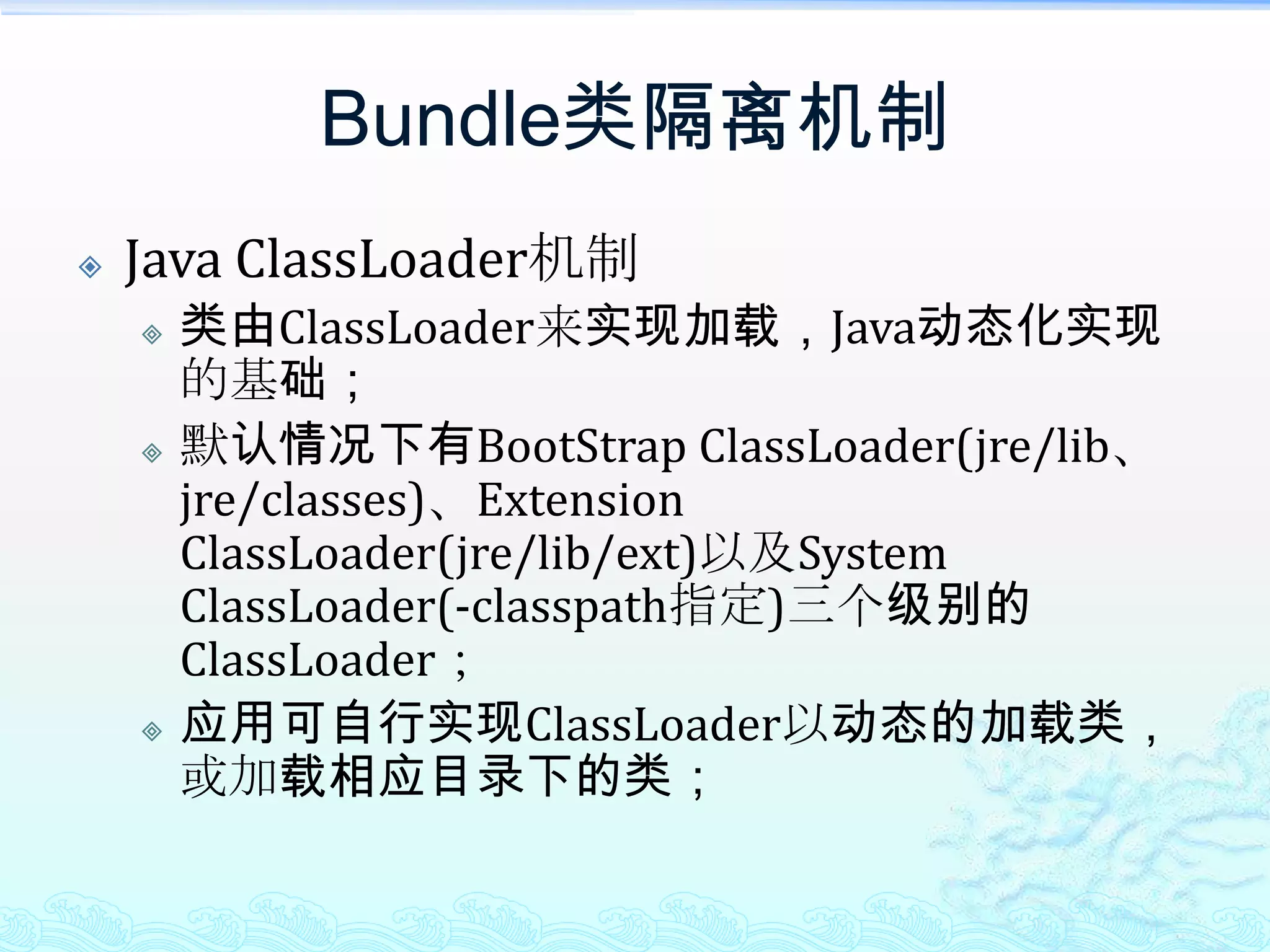Bundle类隔离机制Java ClassLoader机制类由ClassLoader来实现加载，Java动态化实现的基础；默认情况下有BootStrapClassLoader(jre/lib、jre/classes)、Extension ClassLoader(jre/lib/ext)以及System ClassLoader(-classpath指定)三个级别的ClassLoader；应用可自行实现ClassLoader以动态的加载类，或加载相应目录下的类；