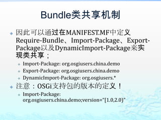 Bundle类共享机制因此可以通过在MANIFEST.MF中定义Require-Bundle、Import-Package、Export-Package以及DynamicImport-Package来实现类共享；Import-Package: org.osgiusers.china.demoExport-Package: org.osgiusers.china.demoDynamicImport-Package: org.osgiusers.*注意：OSGi支持包的版本的定义！Import-Package: org.osgiusers.china.demo;version=“[1.0,2.0)”