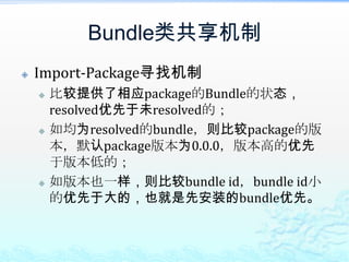 Bundle类共享机制Import-Package寻找机制比较提供了相应package的Bundle的状态，resolved优先于未resolved的；如均为resolved的bundle，则比较package的版本，默认package版本为0.0.0，版本高的优先于版本低的；如版本也一样，则比较bundle id，bundle id小的优先于大的，也就是先安装的bundle优先。