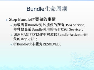 Bundle生命周期Stop Bundle时要做的事情卸载当前Bundle对外提供的所有OSGi Service，并释放当前Bundle引用的所有OSGi Service；调用MANIFEST.MF中对应的Bundle-Activator的类的stop方法；将Bundle状态置为RESOLVED。
