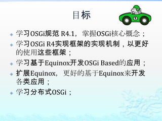 目标学习OSGi规范 R4.1，掌握OSGi核心概念；学习OSGi R4实现框架的实现机制，以更好的使用这些框架；学习基于Equinox开发OSGi Based的应用；扩展Equinox，更好的基于Equinox来开发各类应用；学习分布式OSGi；