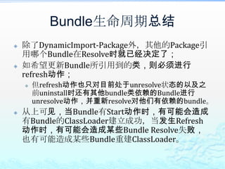 Bundle生命周期总结除了DynamicImport-Package外，其他的Package引用哪个Bundle在Resolve时就已经决定了；如希望更新Bundle所引用到的类，则必须进行refresh动作；但refresh动作也只对目前处于unresolve状态的以及之前uninstall时还有其他bundle类依赖的Bundle进行unresolve动作，并重新resolve对他们有依赖的bundle。从上可见，当Bundle有Start动作时，有可能会造成有Bundle的ClassLoader建立成功，当发生Refresh动作时，有可能会造成某些Bundle Resolve失败，也有可能造成某些Bundle重建ClassLoader。