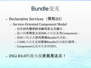 Bundle交互Declarative Services（简称DS）Service-Oriented Component Model需要对外提供的功能均定义为接口；接口的实现定义以XML方式定义为Component；按接口的方式访问其他Bundle的功能；以XML方式定义对其他Bundle的功能的访问；Component也是有生命周期的。OSGi R4.0的重大改进就是这点！