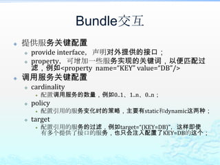 Bundle交互提供服务关键配置provide interface，声明对外提供的接口；property，可增加一些服务实现的关键词，以便匹配过滤，例如<property  name=“KEY” value=“DB”/>调用服务关键配置cardinality配置调用服务的数量，例如0..1、1..n、0..n；policy配置引用的服务变化时的策略，主要有static和dynamic这两种；target配置引用的服务的过滤，例如target=“(KEY=DB)”，这样即使有多个提供了接口的服务，也只会注入配置了KEY=DB的这个；