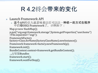 R 4.2将会带来的变化Launch Framework API这个API的引入就意味着以后可以以一种统一的方式在程序中启动OSGi Framework了，示例如下：	Map p=new HashMap();p.put(“org.osgi.framework.storage”,System.getProperties(“user.home”)+File.separator+”osgi”);FrameworkFactory factory=Class.forName(factoryClassName).newInstance();	Framework framework=factory.newFramework(p);framework.init();BundleContext context=framework.getBundleContext();	…//安装Bundlesframework.start();framework.waitForStop();