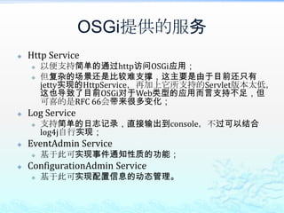 OSGi提供的服务Http Service以便支持简单的通过http访问OSGi应用；但复杂的场景还是比较难支撑，这主要是由于目前还只有jetty实现的HttpService，再加上它所支持的Servlet版本太低，这也导致了目前OSGi对于Web类型的应用而言支持不足，但可喜的是RFC 66会带来很多变化；Log Service支持简单的日志记录，直接输出到console，不过可以结合log4j自行实现；EventAdmin Service基于此可实现事件通知性质的功能；ConfigurationAdmin Service基于此可实现配置信息的动态管理。