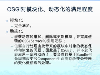 OSGi对模块化、动态化的满足程度模块化完全满足。动态化能够动态的增加、删除或更新模块，并完成依赖的OSGi Service的引用迁移；但要自行处理由此带来的模块中对象的状态保持和恢复的问题，因此基于OSGi了，并不就代表应用一定可动态了，要合理的基于Bundle生命周期改变和Component生命周期改变会带来的变化做相应的处理。