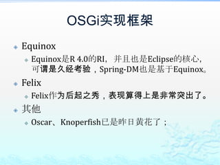 OSGi实现框架EquinoxEquinox是R 4.0的RI，并且也是Eclipse的核心，可谓是久经考验，Spring-DM也是基于Equinox。FelixFelix作为后起之秀，表现算得上是非常突出了。其他Oscar、Knoperfish已是昨日黄花了；