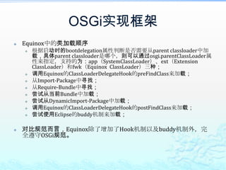 OSGi实现框架Equinox中的类加载顺序根据启动时的bootdelegation属性判断是否需要从parent classloader中加载，具体parent classloader是哪个，则可以通过osgi.parentClassLoader属性来指定，支持的为：app（SystemClassLoader）、ext（Extension ClassLoader）和fwk（Equinox  ClassLoader）三种；调用Equinox的ClassLoaderDelegateHook的preFindClass来加载；从Import-Package中寻找；从Require-Bundle中寻找；尝试从当前Bundle中加载；尝试从DynamicImport-Package中加载；调用Equinox的ClassLoaderDelegateHook的postFindClass来加载；尝试使用Eclipse的buddy机制来加载；对比规范而言，Equinox除了增加了Hook机制以及buddy机制外，完全遵守OSGi规范。