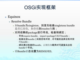 OSGi实现框架EquinoxResolve Bundle如bundle为singleton，则首先检查singletons bundle是否已存在，如存在则resolve失败；对所依赖的package进行寻找、检查和绑定；寻找require-bundle、import-package匹配的bundle；检查这些bundle之间是否有冲突，尽可能的选择没有冲突的bundle；绑定通过检查的bundle，以便在加载类时可直接去这些bundle中寻找。将Bundle状态设置为RESOLVED。