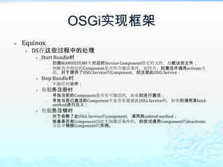 OSGi实现框架EquinoxDS在这些过程中的处理Start Bundle时扫描MANIFEST.MF中对应的Service-Component指定的文件，加载这些文件；判断其中指定的Component是否符合激活条件，如符合，则激活并调用activate方法，对于提供了OSGi Service的Component，则注册此OSGi Service；Stop Bundle时不做任何动作；有服务注册时寻找当前的Component是否有可激活的，如有则进行激活；寻找当前已激活的Component中是否有需要此OSGi Service的，如有则调用其bind-method进行注入；有服务注销时对于依赖了此OSGi Service的component，调用其unbind-method；检查是否有Component因此不到激活条件的，则尝试调用Component的deactivate方法并销毁Component的实例。