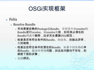 OSGi实现框架FelixResolve Bundle寻找需要依赖的Package或Bundle，并将其中未resolve的Bundle进行resolve，如resolve失败，则将其从潜在的Bundle列表中删除，这步完全遵循OSGi规范；检查是否有符合条件的Bundle，如没有，则抛出异常，有则继续；检查这些符合条件的潜在的Bundle，如多个同名称的单态Bundle、版本冲突等问题，如这些问题均不存在，则继续下面的步骤；完成绑定。