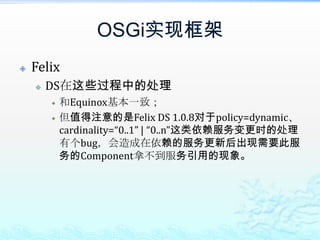 OSGi实现框架FelixDS在这些过程中的处理和Equinox基本一致；但值得注意的是Felix DS 1.0.8对于policy=dynamic、cardinality=“0..1” | “0..n”这类依赖服务变更时的处理有个bug，会造成在依赖的服务更新后出现需要此服务的Component拿不到服务引用的现象。
