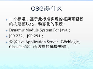 OSGi是什么一个标准，基于此标准实现的框架可轻松的构建模块化、动态化的系统；Dynamic Module System For Java；JSR 232、JSR 291；众多Java Application Server（Weblogic、Glassfish等）所选择的底层框架；