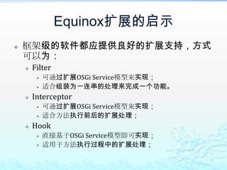 扩展Equinox注册Hook类的方法属性中指定在启动时指定osgi.hook.configurators，但要注意的是要加上目前Equinox所需的hooks配置，格式为：hook.configurators=hook类名,hook类名此文件需要放在Equinox框架的classpath下；配置文件中指定增加一个hookconfigurators.properties，其中的格式为：hook.configurators=hook类名,hook类名
