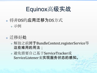 Equinox高级实战将非DS的应用迁移为DS方式迁移的方法将之前直接类的调用方式改为基于接口的方式，这也将对动态化的实现更为有利；将接口放入一个独立的Bundle中，也是为了动态化；将注册服务的代码去掉，改为通过编写xml文件来注册服务；将调用服务时依赖BundleContext获取的方式去掉，改为set注入的方式，并通过unset来感知服务的注销；编写XML文件来定义需要调用的OSGi Service；最后就是在运行的Bundle中增加DS实现的Bundle。