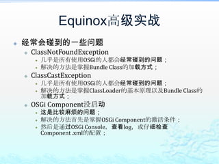 Equinox高级实战将非DS的应用迁移为DS方式DS的四种经典用法set注入单个依赖的服务；<reference name=… interface=… bind=… unbind=… policy=…/>set注入单个指定标识的依赖的服务；<reference name=… interface=… bind=… unbind=… policy=… target=“(key=DB)”/>set注入多个依赖的服务，在调用时进行全调用，类似filter chain或hook；<reference name=… interface=… bind=… unbind=… policy=… cardinality=“0..n”/>set注入多个依赖的服务，调用时根据某标识来调用其中的一个服务，实现类似的Factory机制；<reference name=… interface=… bind=… unbind=… policy=… cardinality=“0..n”/>set方法签名则改为void <method-name>(interface,Map) （必须是DS 1.1+）从上面四种用法来看，DS甚至强于了现在所有的IoC容器。
