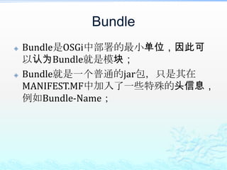 BundleBundle是OSGi中部署的最小单位，因此可以认为Bundle就是模块；Bundle就是一个普通的jar包，只是其在MANIFEST.MF中加入了一些特殊的头信息，例如Bundle-Name；
