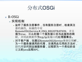 分布式OSGiR-OSGi能达到的效果透明的将OSGi Service对外发布；只需要在注册OSGi Service时加上properties.put(RemoteOSGiService.R_OSGi_REGISTRATION, Boolean.TRUE);属性透明的调用远程的OSGi Service；只需获取RemoteOSGiService，然后就可以调用远程的OSGi Service；由于调用时基于的是TCP/IP，例如其提供了基于mina的调用，因此性能还是不错的；可基于jSLP实现Service Discovery，从而更加简单的找到需要调用的远程OSGi Service。