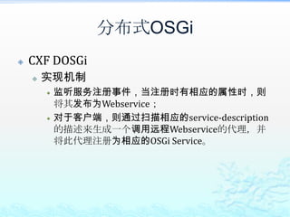 分布式OSGiCXF DOSGi能达到的效果透明的将OSGi Service对外发布；只需在注册服务时增加如下属性即可：props.put("osgi.remote.interfaces", "*");props.put("osgi.remote.configuration.type", "pojo");props.put("osgi.remote.configuration.pojo.address", WebService URL);透明的调用远程OSGi Service增加一个remote-services.xml，按照格式描述所需调用的远程OSGi Service；调用时直接以接口的方式调用远程OSGi Service即可，完全透明；从这点对比而言，CXF DOSGi要强于R-OSGi，毕竟R-OSGi的完全透明还是需要做点包装的。