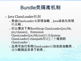 Bundle类隔离机制Java ClassLoader机制类由ClassLoader来实现加载，Java动态化实现的基础；默认情况下有BootStrapClassLoader(jre/lib、jre/classes)、Extension ClassLoader(jre/lib/ext)以及System ClassLoader(-classpath指定)三个级别的ClassLoader；应用可自行实现ClassLoader以动态的加载类，或加载相应目录下的类；