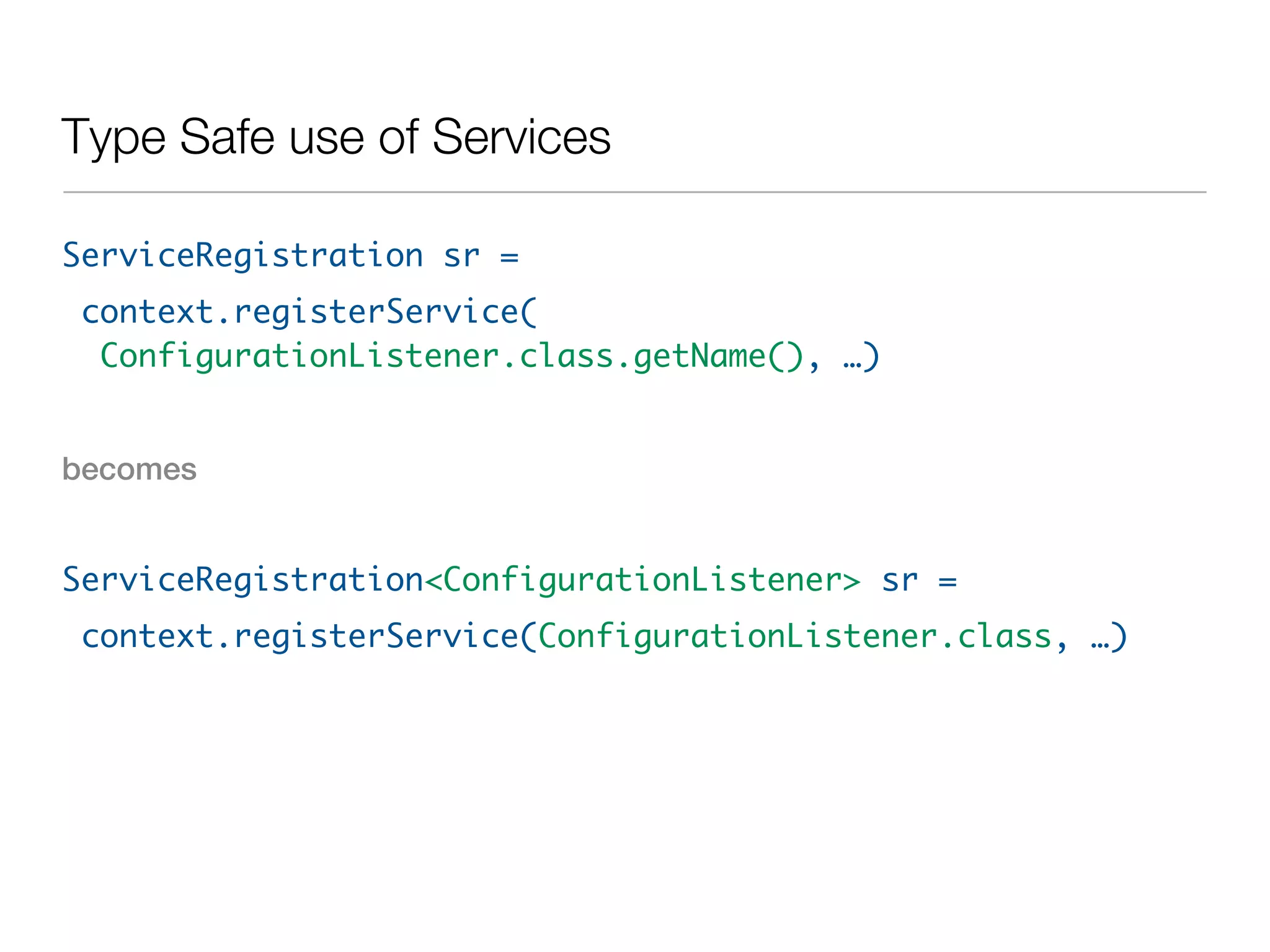 Type Safe use of Services

ServiceRegistration sr =
context.registerService(
 ConfigurationListener.class.getName(), …)


becomes


ServiceRegistration<ConfigurationListener> sr =
context.registerService(ConfigurationListener.class, …)
 