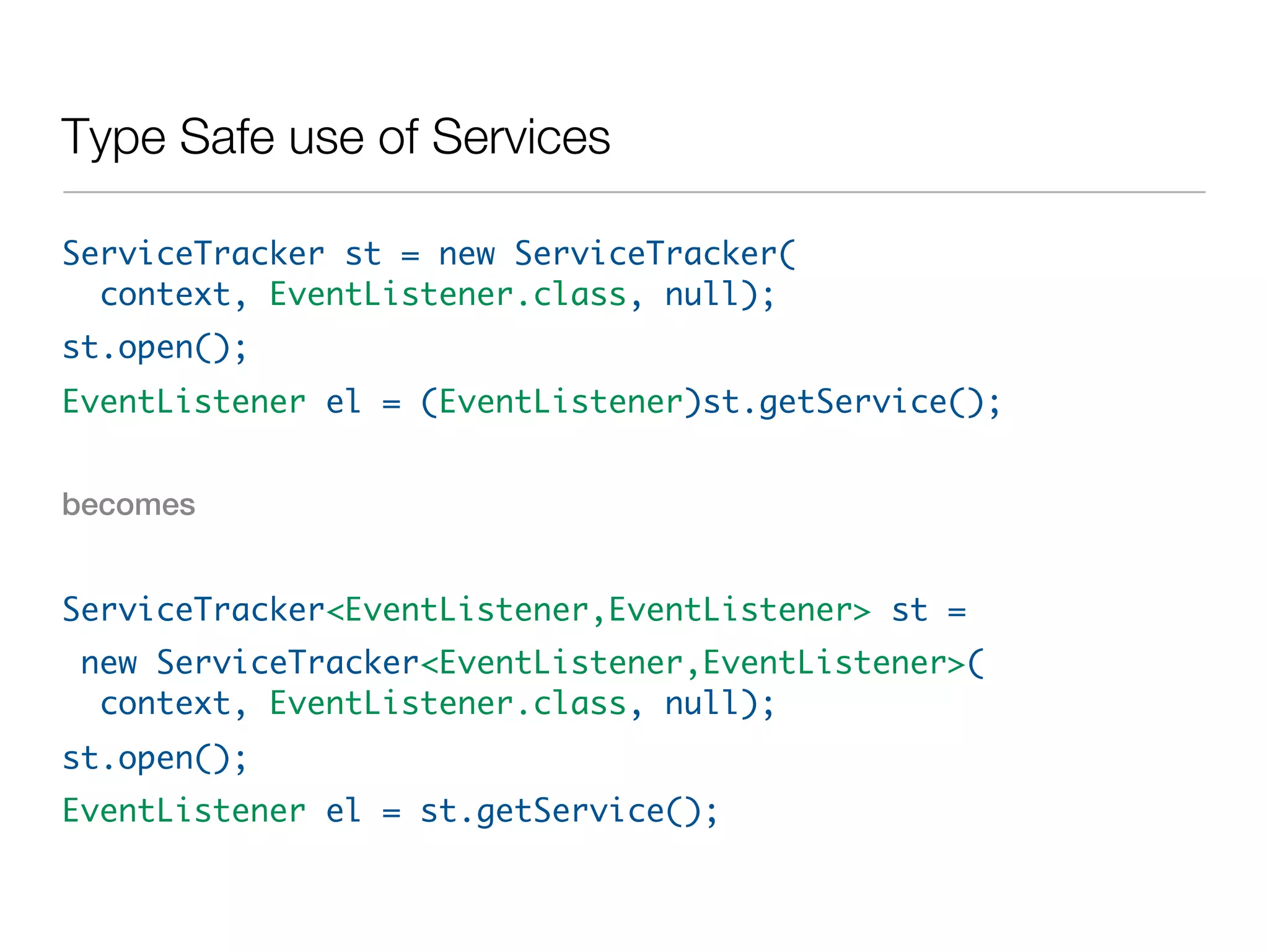 Type Safe use of Services

ServiceTracker st = new ServiceTracker(
  context, EventListener.class, null);
st.open();
EventListener el = (EventListener)st.getService();


becomes


ServiceTracker<EventListener,EventListener> st =
new ServiceTracker<EventListener,EventListener>(
 context, EventListener.class, null);
st.open();
EventListener el = st.getService();
 