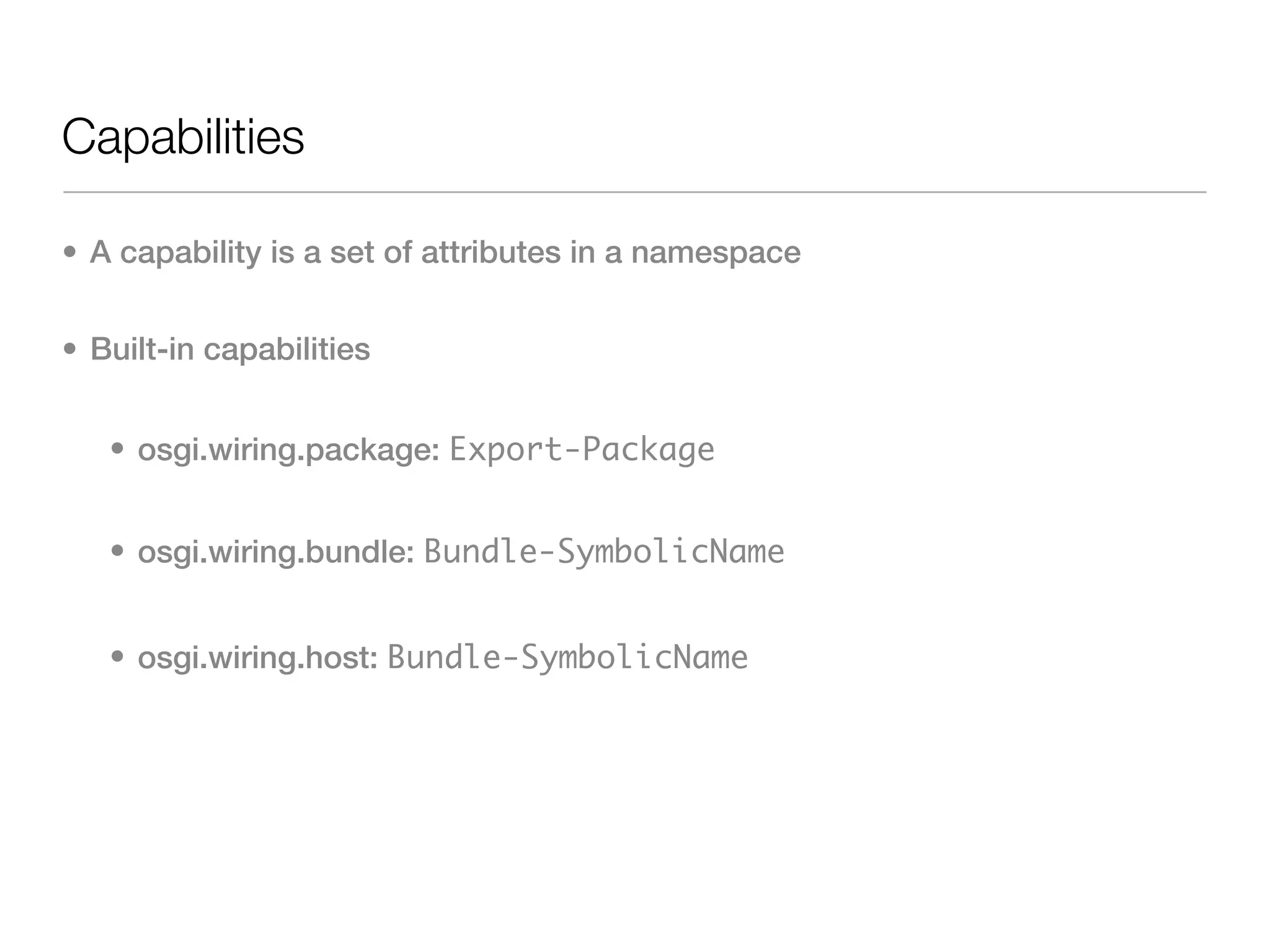Capabilities

• A capability is a set of attributes in a namespace


• Built-in capabilities


   • osgi.wiring.package: Export-Package


   • osgi.wiring.bundle: Bundle-SymbolicName


   • osgi.wiring.host: Bundle-SymbolicName
 