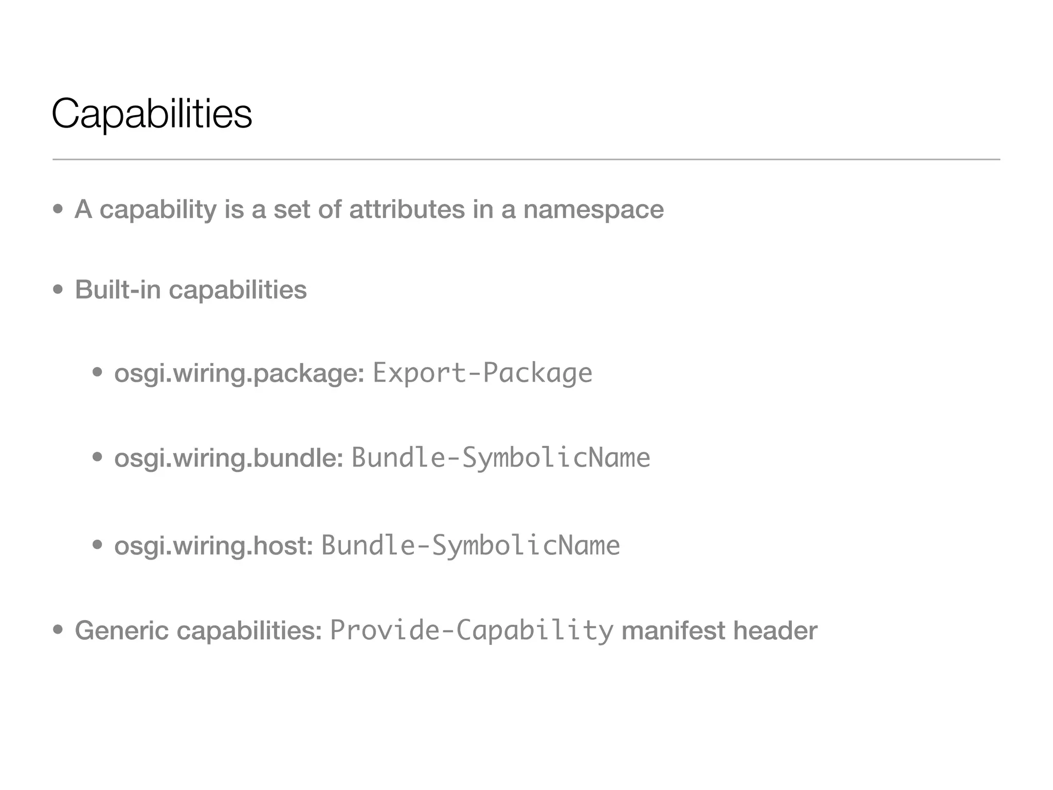 Capabilities

• A capability is a set of attributes in a namespace


• Built-in capabilities


   • osgi.wiring.package: Export-Package


   • osgi.wiring.bundle: Bundle-SymbolicName


   • osgi.wiring.host: Bundle-SymbolicName


• Generic capabilities: Provide-Capability manifest header
 